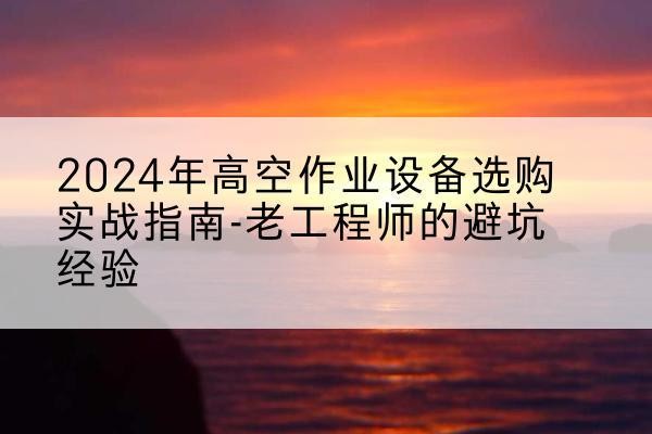 龙井高空作业升降机厂家推荐-2024年高空作业设备选购实战指南-老工程师的避坑经验