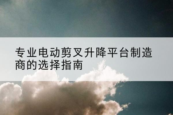 龙井电动剪叉升降平台厂家-专业电动剪叉升降平台制造商的选择指南