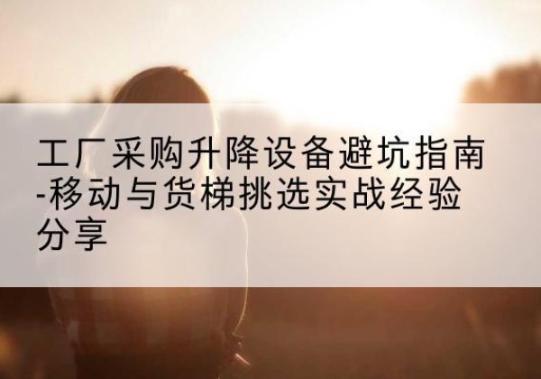 龙井移动式升降机怎么选-工厂采购升降设备避坑指南-移动与货梯挑选实战经验分享