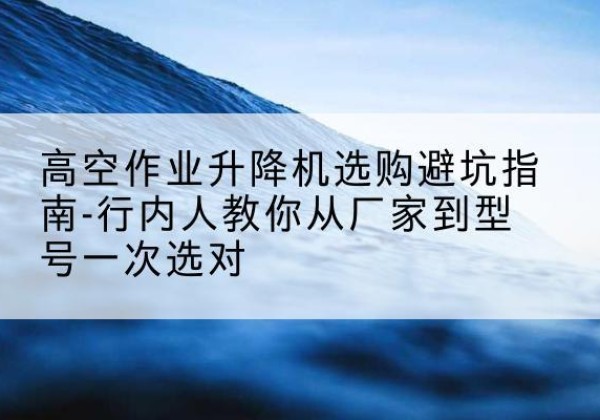 龙井升降平台厂家-高空作业升降机选购避坑指南-行内人教你从厂家到型号一次选对