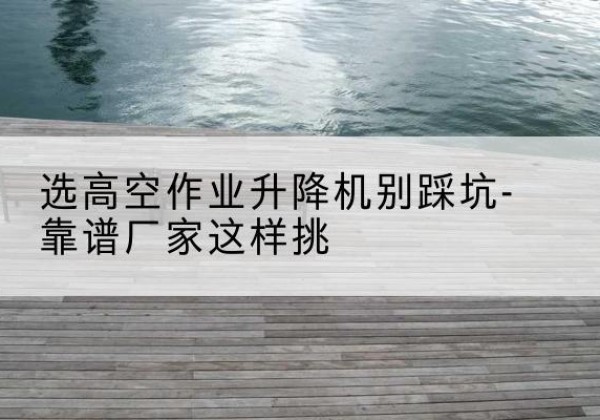 龙井剪叉式升降机厂家-选高空作业升降机别踩坑-靠谱厂家这样挑
