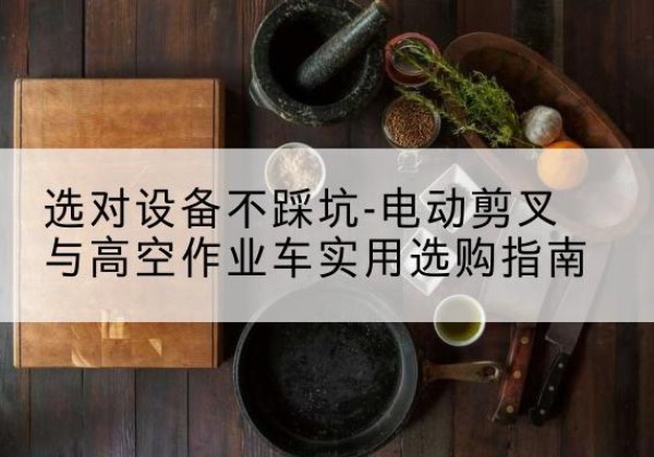 龙井电动剪叉升降平台怎么选-选对设备不踩坑-电动剪叉与高空作业车实用选购指南