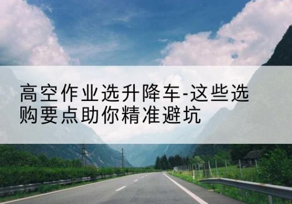 龙井升降车厂家-高空作业选升降车-这些选购要点助你*避坑