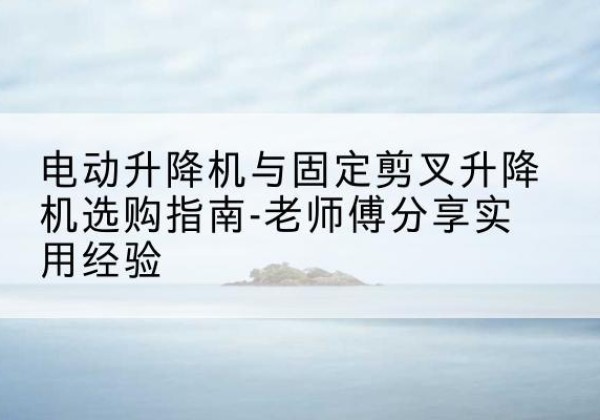 龙井电动升降机怎么选-电动升降机与固定剪叉升降机选购指南-老师傅分享实用经验
