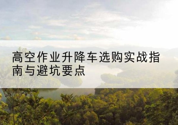 龙井升降车怎么选-高空作业升降车选购实战指南与避坑要点