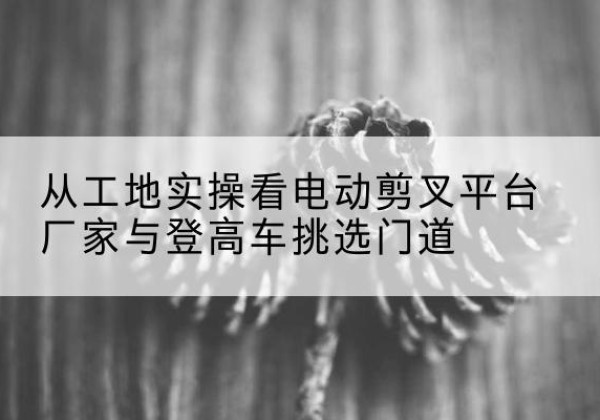 龙井电动剪叉升降平台厂家-从工地实操看电动剪叉平台厂家与登高车挑选门道