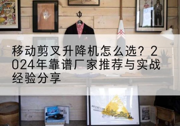 龙井升降平台厂家推荐-移动剪叉升降机怎么选？2024年靠谱厂家推荐与实战经验分享