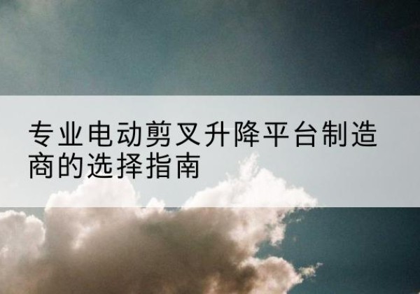 龙井电动剪叉升降平台厂家-专业电动剪叉升降平台制造商的选择指南
